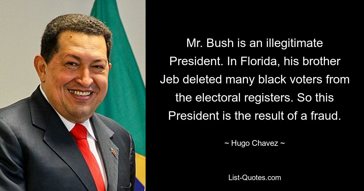 Mr. Bush is an illegitimate President. In Florida, his brother Jeb deleted many black voters from the electoral registers. So this President is the result of a fraud. — © Hugo Chavez