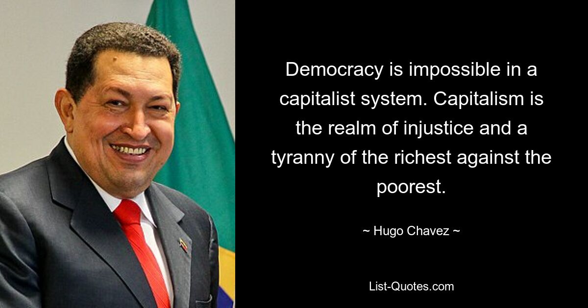 Democracy is impossible in a capitalist system. Capitalism is the realm of injustice and a tyranny of the richest against the poorest. — © Hugo Chavez