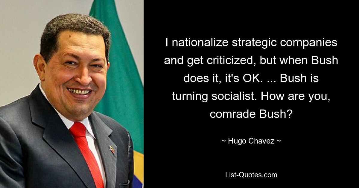 I nationalize strategic companies and get criticized, but when Bush does it, it's OK. ... Bush is turning socialist. How are you, comrade Bush? — © Hugo Chavez