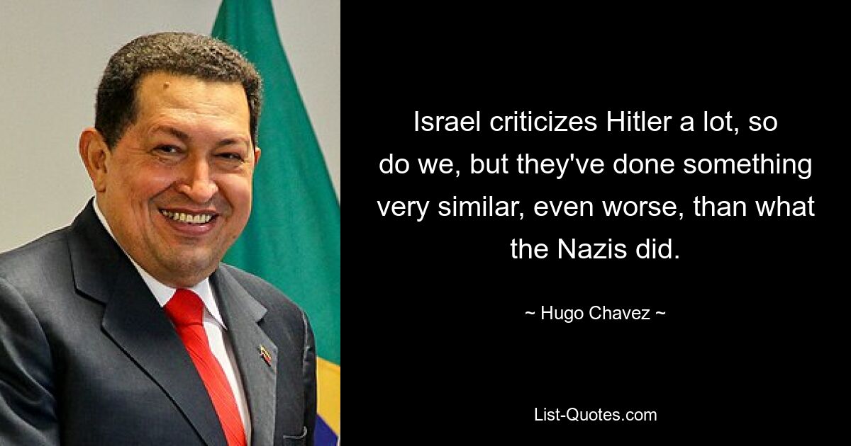 Israel criticizes Hitler a lot, so do we, but they've done something very similar, even worse, than what the Nazis did. — © Hugo Chavez