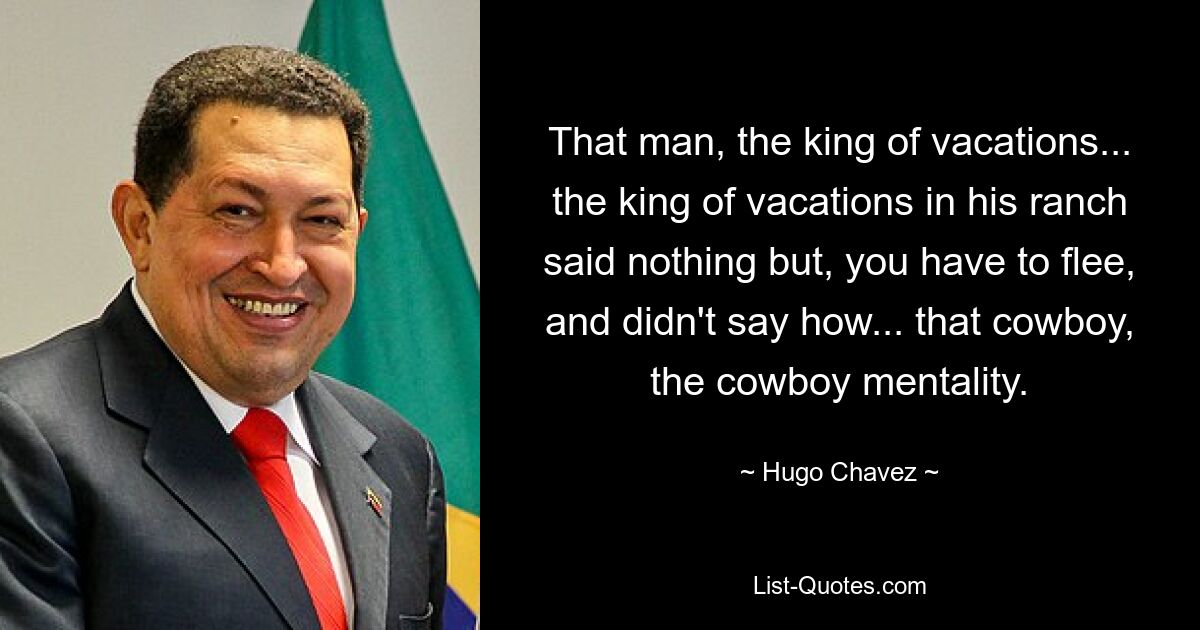 That man, the king of vacations... the king of vacations in his ranch said nothing but, you have to flee, and didn't say how... that cowboy, the cowboy mentality. — © Hugo Chavez