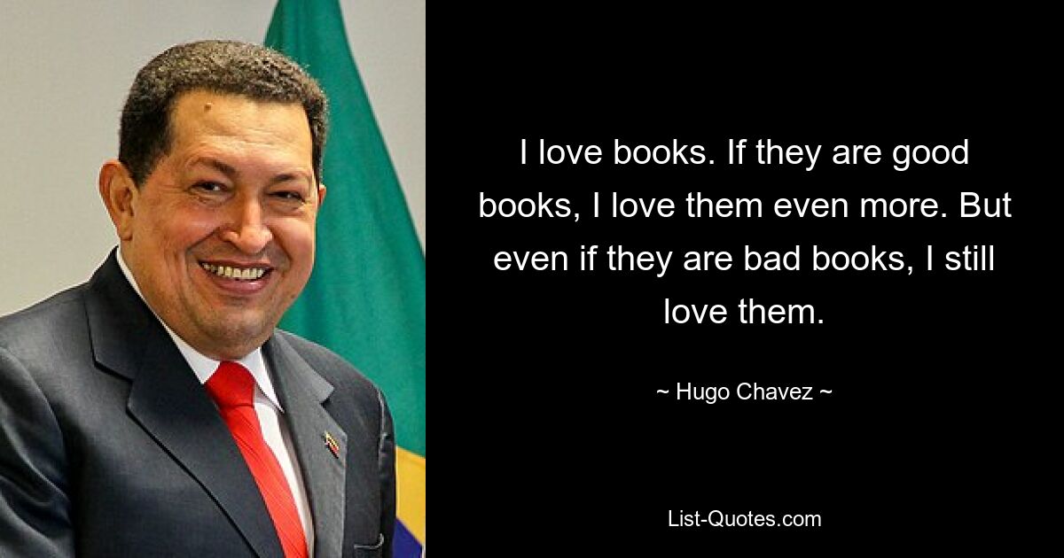 I love books. If they are good books, I love them even more. But even if they are bad books, I still love them. — © Hugo Chavez