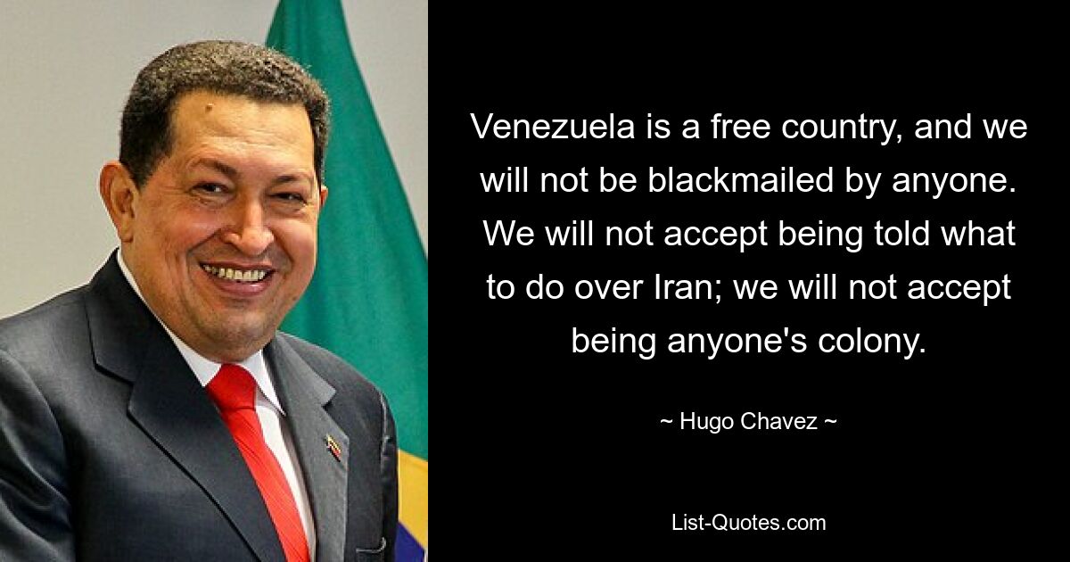 Venezuela is a free country, and we will not be blackmailed by anyone. We will not accept being told what to do over Iran; we will not accept being anyone's colony. — © Hugo Chavez