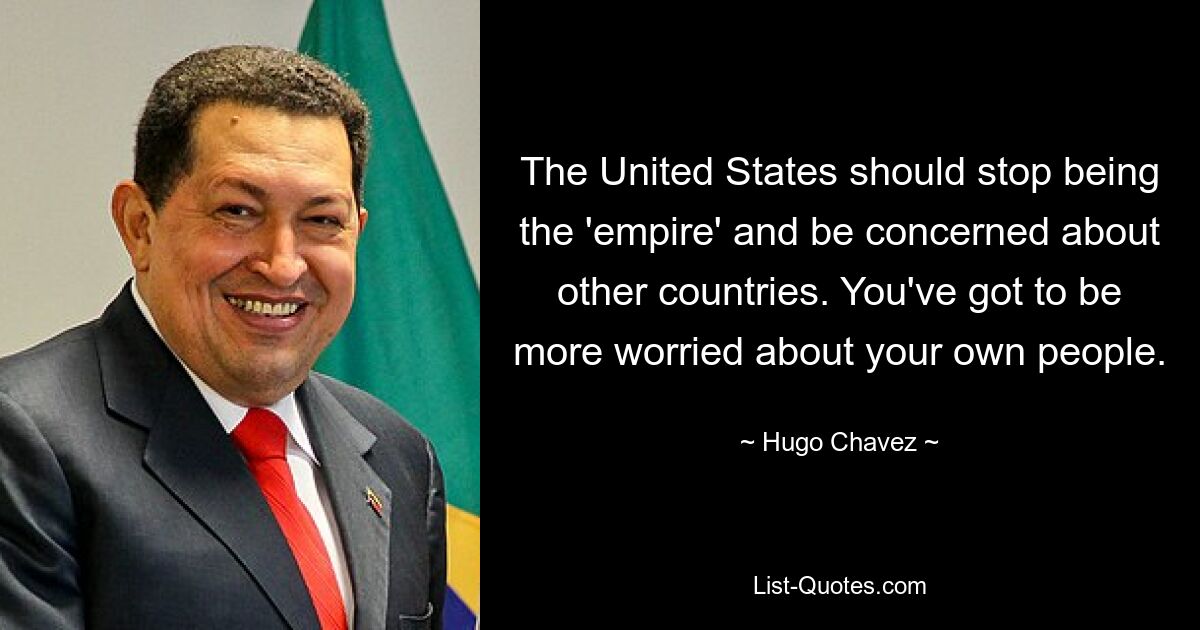 The United States should stop being the 'empire' and be concerned about other countries. You've got to be more worried about your own people. — © Hugo Chavez