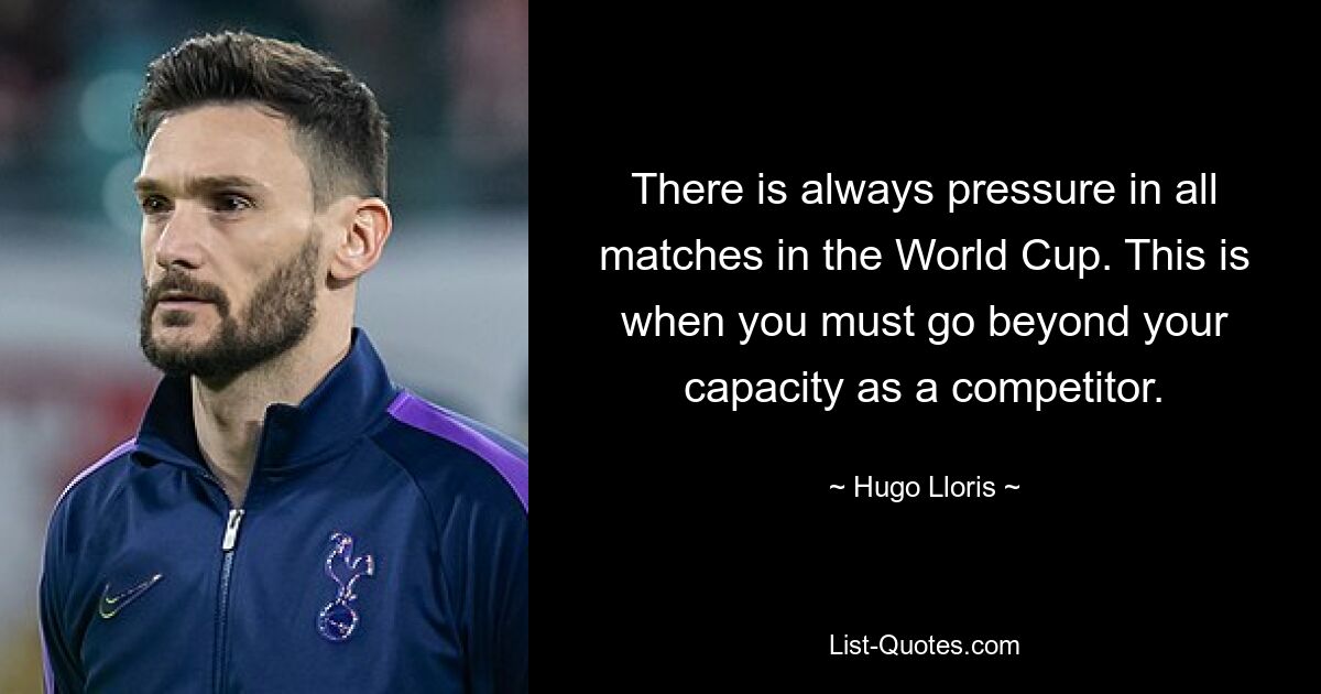 There is always pressure in all matches in the World Cup. This is when you must go beyond your capacity as a competitor. — © Hugo Lloris