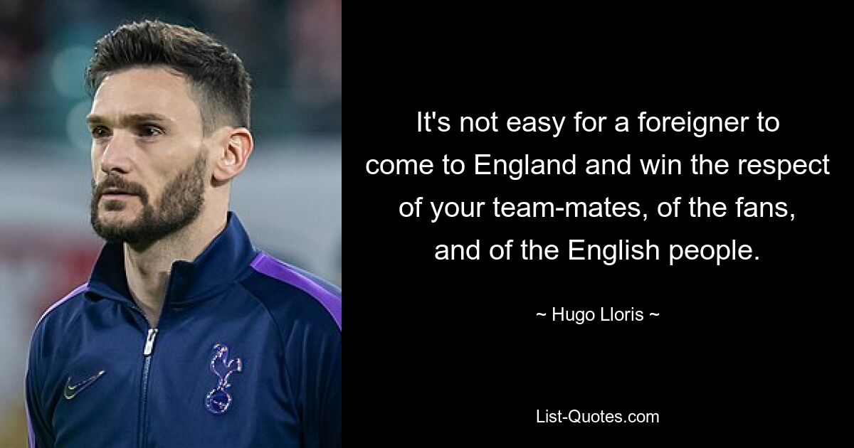 It's not easy for a foreigner to come to England and win the respect of your team-mates, of the fans, and of the English people. — © Hugo Lloris