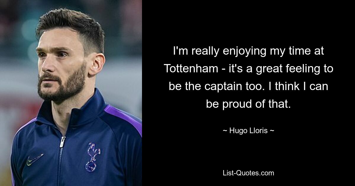 I'm really enjoying my time at Tottenham - it's a great feeling to be the captain too. I think I can be proud of that. — © Hugo Lloris