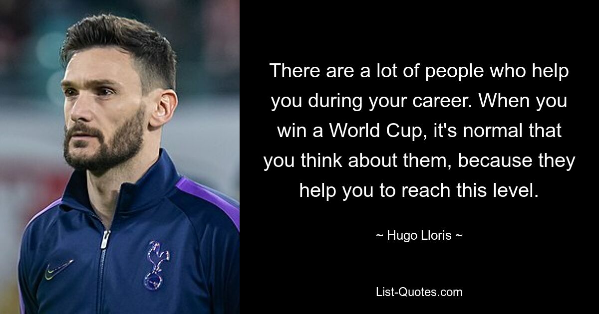 There are a lot of people who help you during your career. When you win a World Cup, it's normal that you think about them, because they help you to reach this level. — © Hugo Lloris