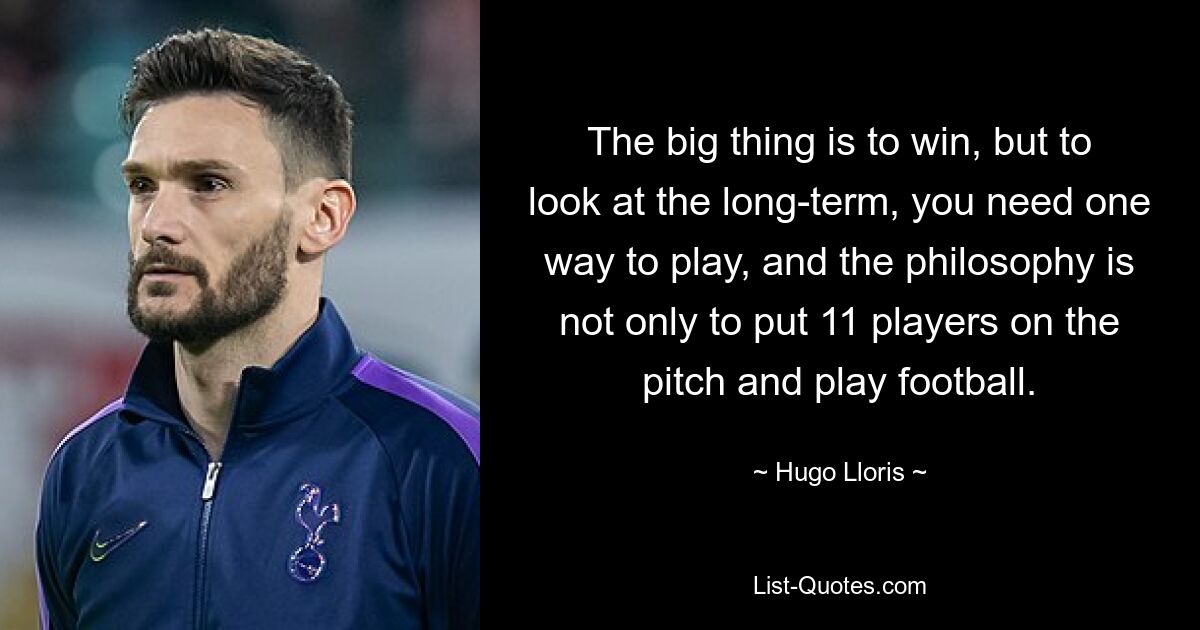 The big thing is to win, but to look at the long-term, you need one way to play, and the philosophy is not only to put 11 players on the pitch and play football. — © Hugo Lloris