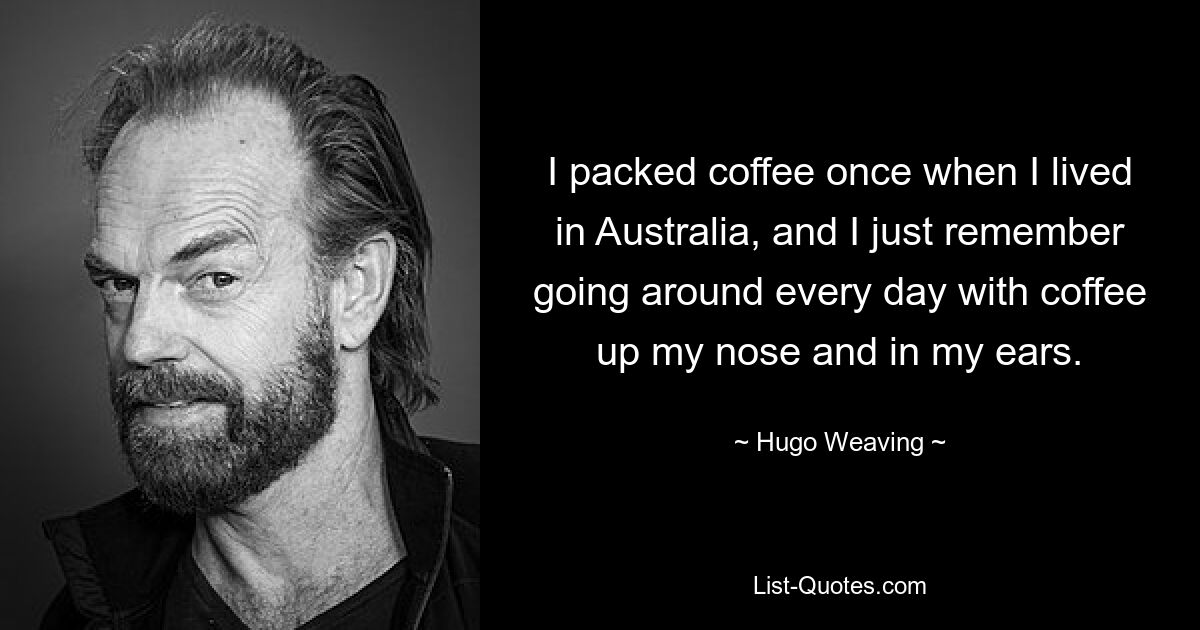 I packed coffee once when I lived in Australia, and I just remember going around every day with coffee up my nose and in my ears. — © Hugo Weaving