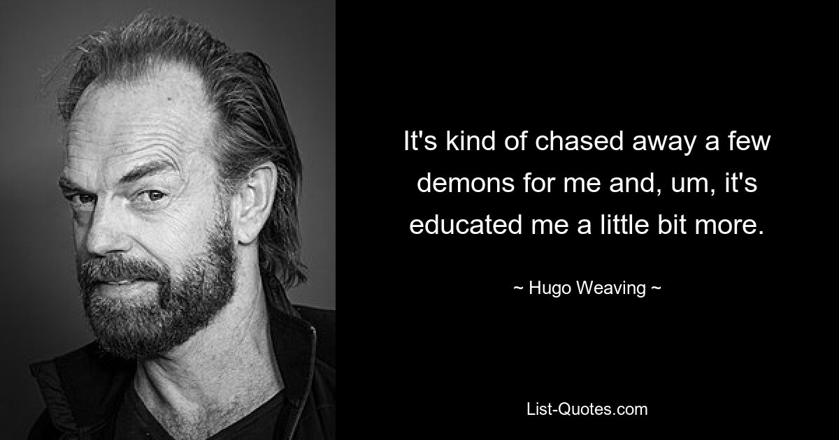 It's kind of chased away a few demons for me and, um, it's educated me a little bit more. — © Hugo Weaving