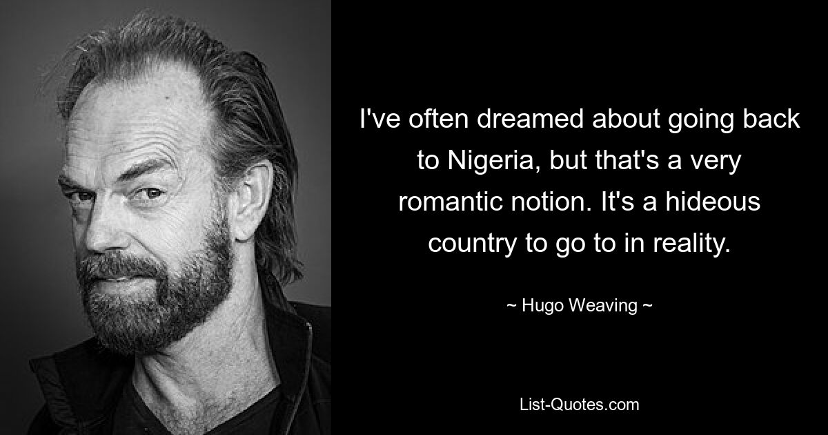 I've often dreamed about going back to Nigeria, but that's a very romantic notion. It's a hideous country to go to in reality. — © Hugo Weaving