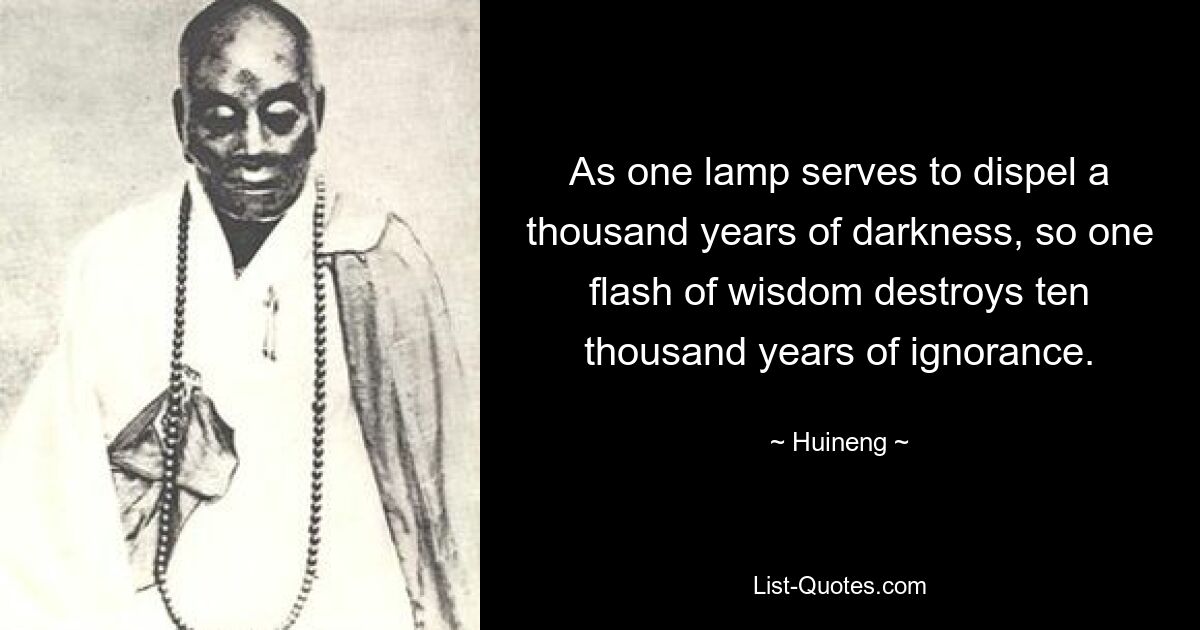 As one lamp serves to dispel a thousand years of darkness, so one flash of wisdom destroys ten thousand years of ignorance. — © Huineng