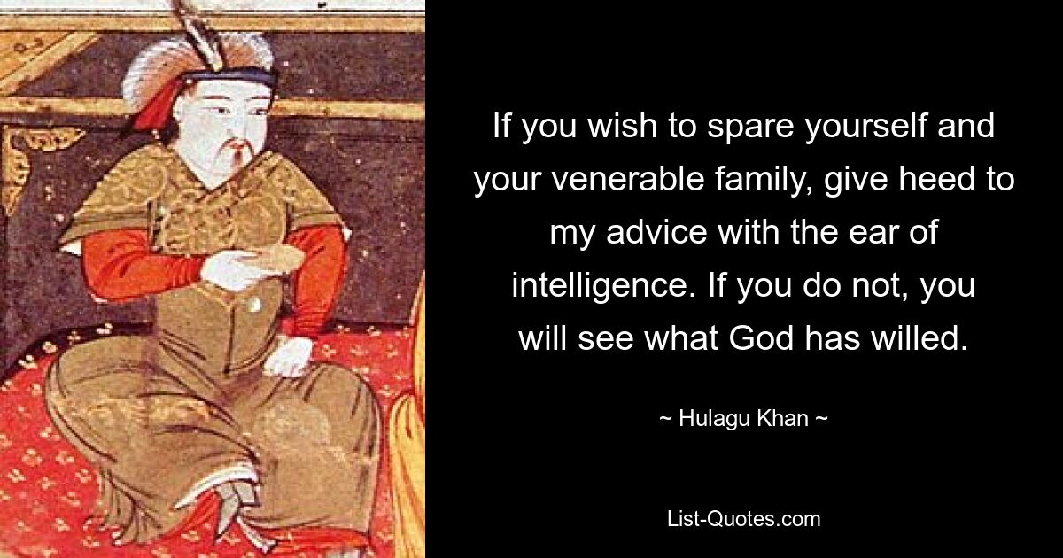 If you wish to spare yourself and your venerable family, give heed to my advice with the ear of intelligence. If you do not, you will see what God has willed. — © Hulagu Khan