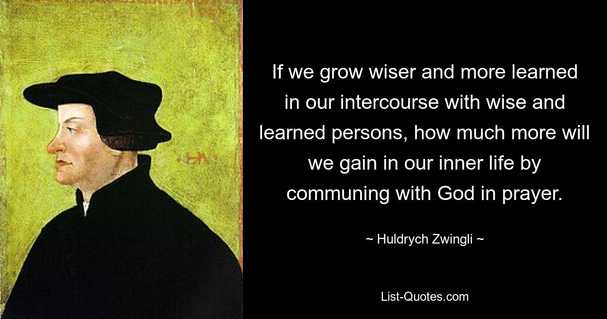 If we grow wiser and more learned in our intercourse with wise and learned persons, how much more will we gain in our inner life by communing with God in prayer. — © Huldrych Zwingli