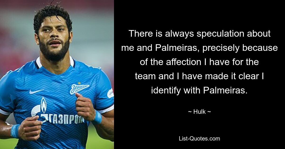 There is always speculation about me and Palmeiras, precisely because of the affection I have for the team and I have made it clear I identify with Palmeiras. — © Hulk