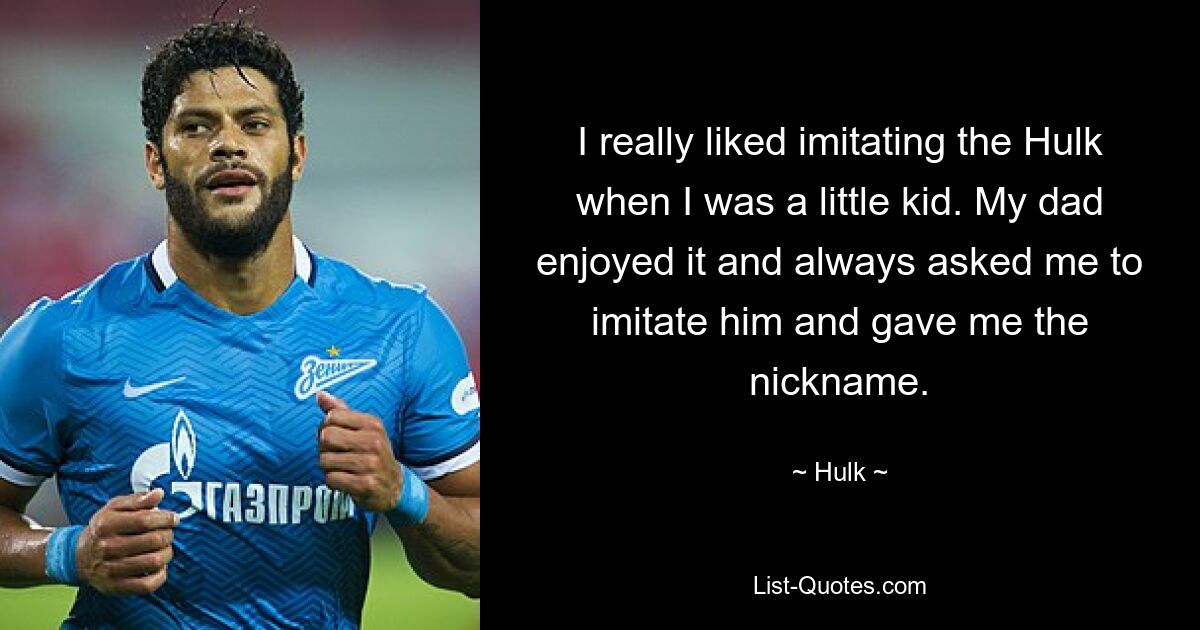 I really liked imitating the Hulk when I was a little kid. My dad enjoyed it and always asked me to imitate him and gave me the nickname. — © Hulk