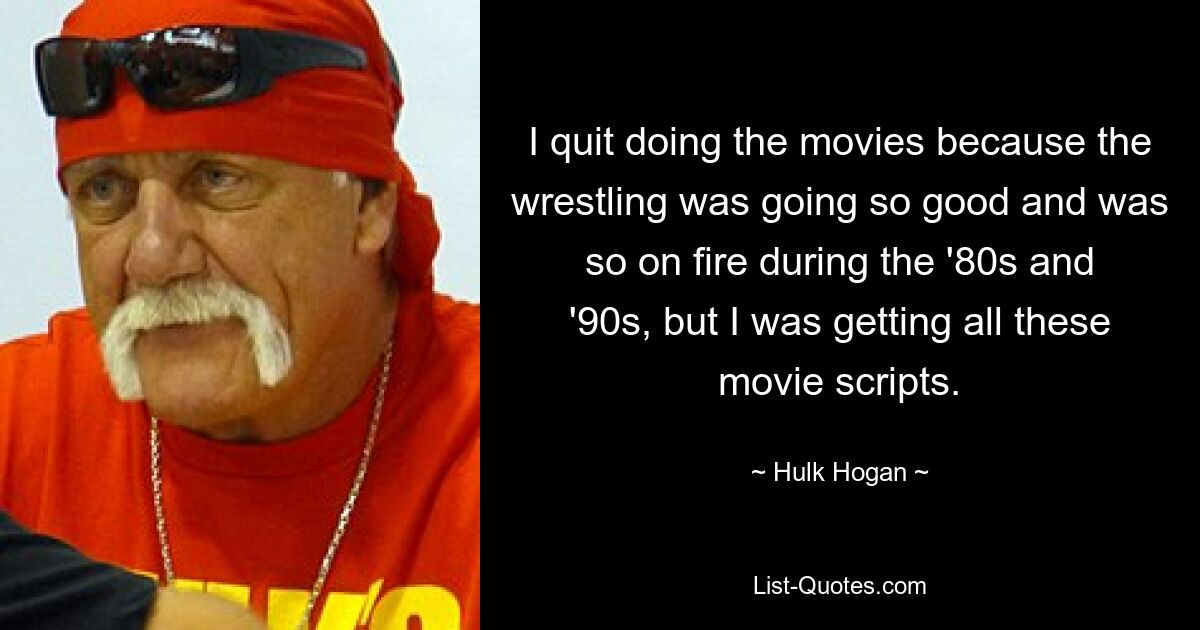 I quit doing the movies because the wrestling was going so good and was so on fire during the '80s and '90s, but I was getting all these movie scripts. — © Hulk Hogan