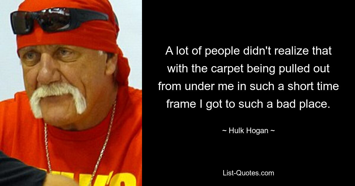 A lot of people didn't realize that with the carpet being pulled out from under me in such a short time frame I got to such a bad place. — © Hulk Hogan