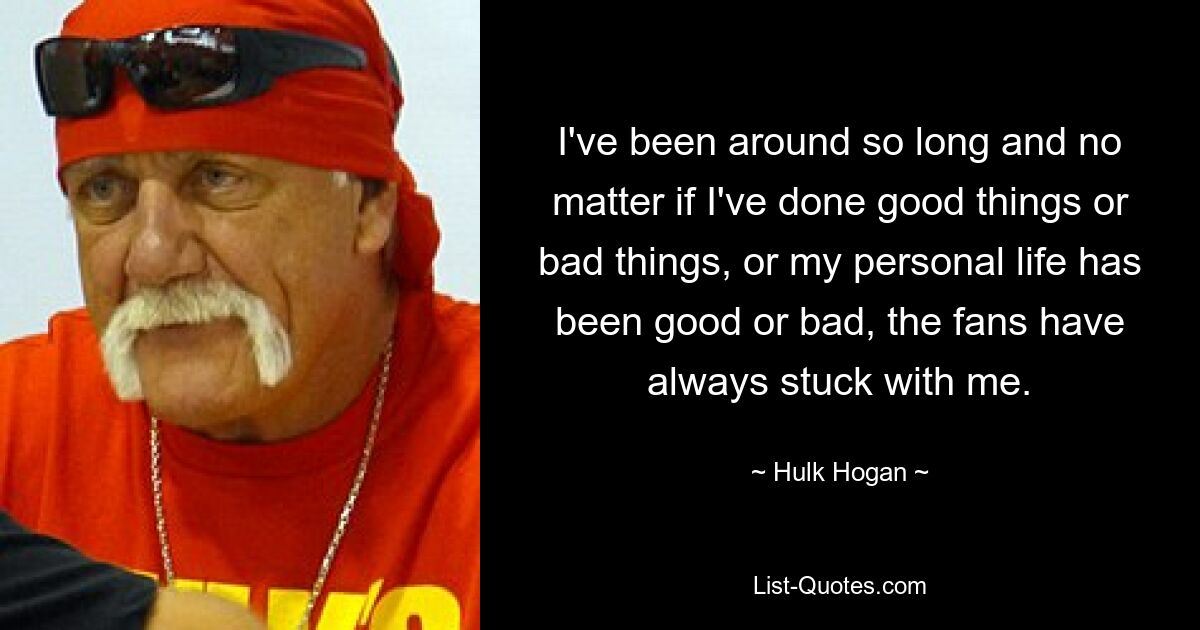 I've been around so long and no matter if I've done good things or bad things, or my personal life has been good or bad, the fans have always stuck with me. — © Hulk Hogan