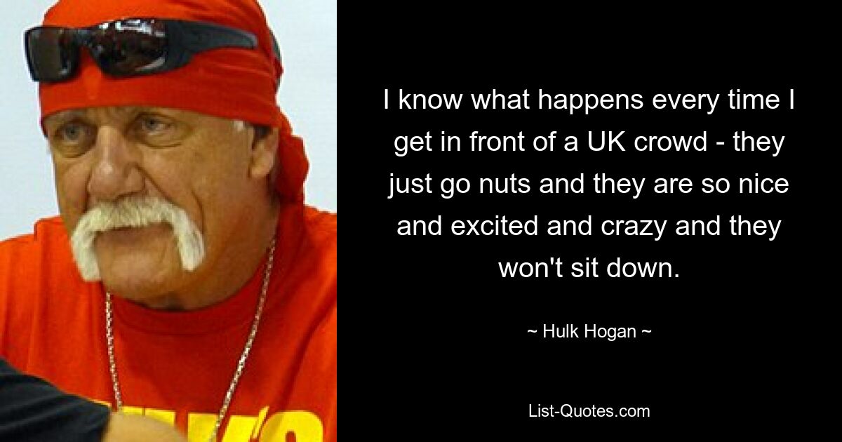 I know what happens every time I get in front of a UK crowd - they just go nuts and they are so nice and excited and crazy and they won't sit down. — © Hulk Hogan