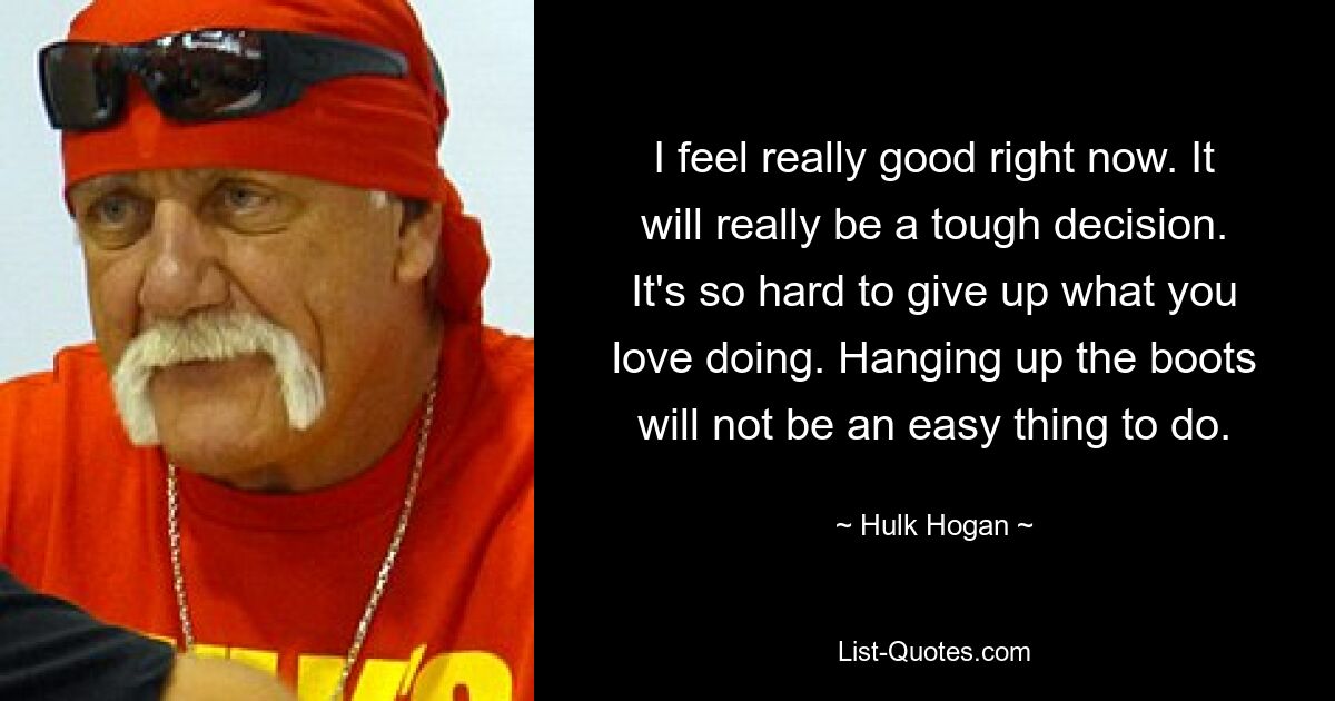 I feel really good right now. It will really be a tough decision. It's so hard to give up what you love doing. Hanging up the boots will not be an easy thing to do. — © Hulk Hogan