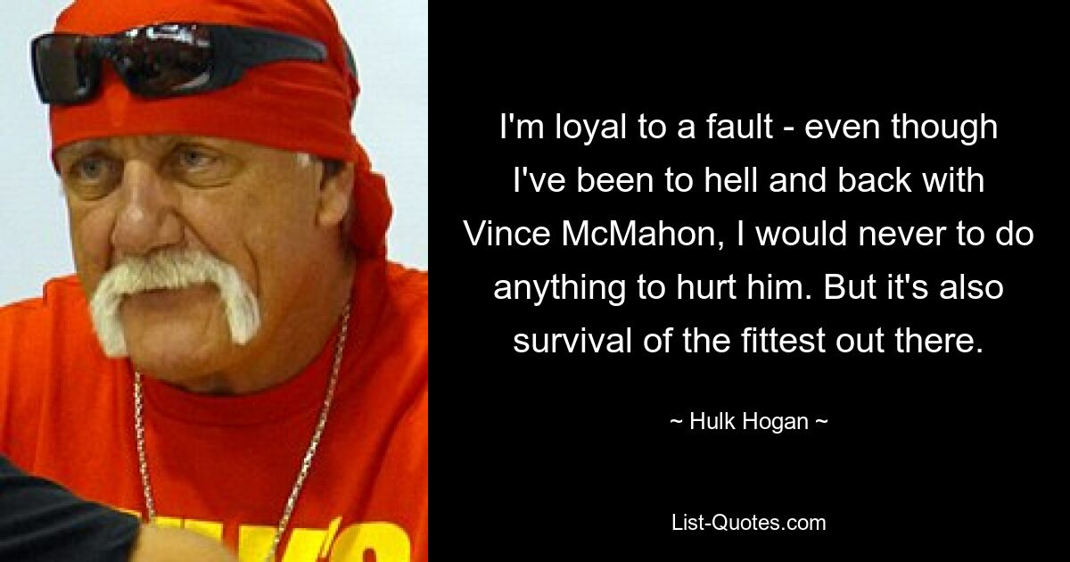 I'm loyal to a fault - even though I've been to hell and back with Vince McMahon, I would never to do anything to hurt him. But it's also survival of the fittest out there. — © Hulk Hogan