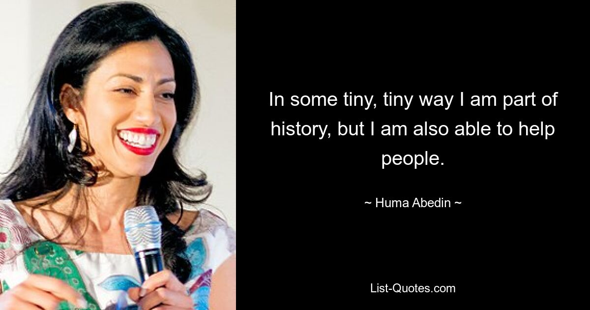 In some tiny, tiny way I am part of history, but I am also able to help people. — © Huma Abedin