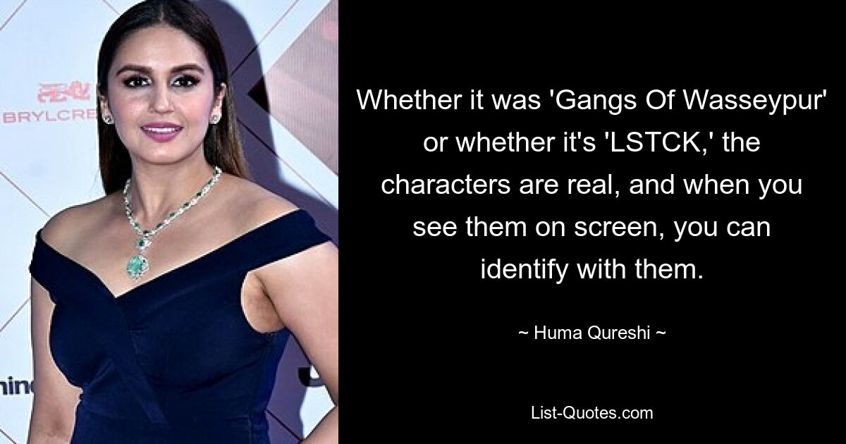 Whether it was 'Gangs Of Wasseypur' or whether it's 'LSTCK,' the characters are real, and when you see them on screen, you can identify with them. — © Huma Qureshi