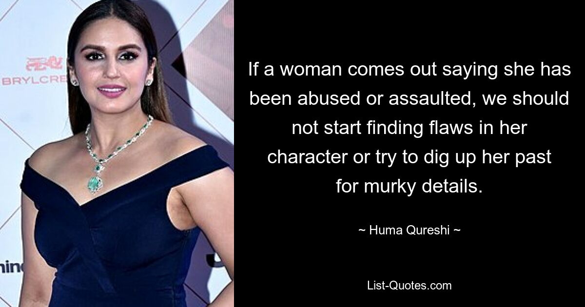 If a woman comes out saying she has been abused or assaulted, we should not start finding flaws in her character or try to dig up her past for murky details. — © Huma Qureshi