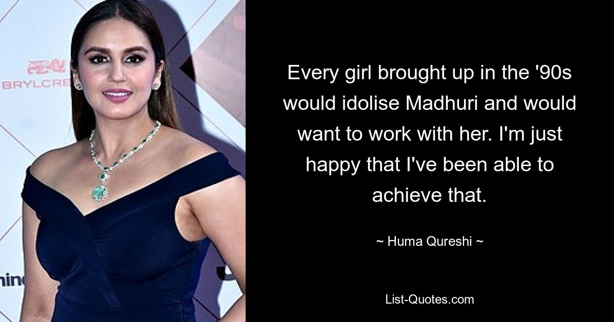 Every girl brought up in the '90s would idolise Madhuri and would want to work with her. I'm just happy that I've been able to achieve that. — © Huma Qureshi