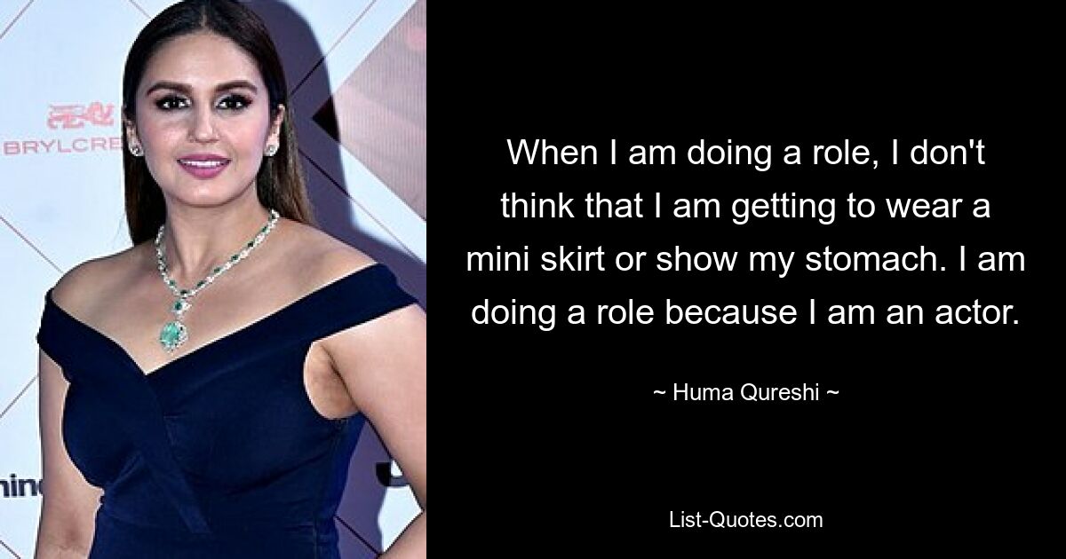 When I am doing a role, I don't think that I am getting to wear a mini skirt or show my stomach. I am doing a role because I am an actor. — © Huma Qureshi