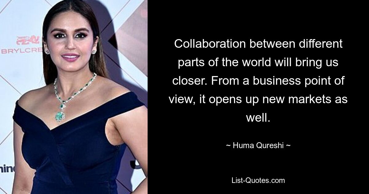 Collaboration between different parts of the world will bring us closer. From a business point of view, it opens up new markets as well. — © Huma Qureshi