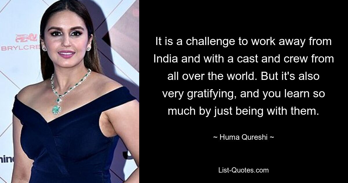 It is a challenge to work away from India and with a cast and crew from all over the world. But it's also very gratifying, and you learn so much by just being with them. — © Huma Qureshi