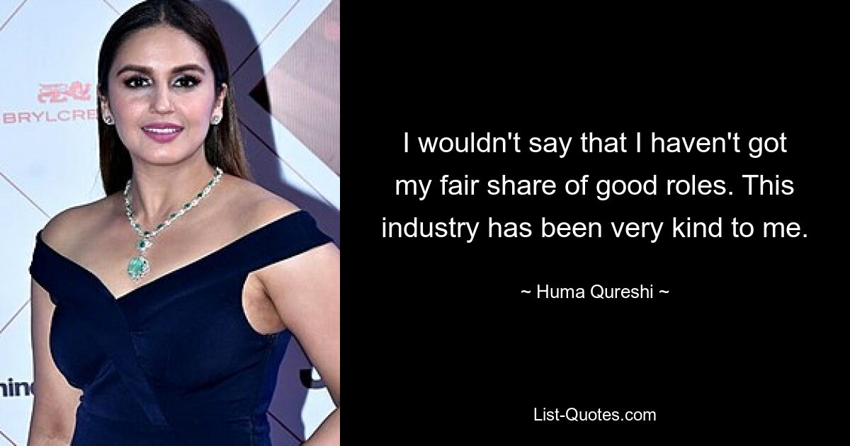 I wouldn't say that I haven't got my fair share of good roles. This industry has been very kind to me. — © Huma Qureshi