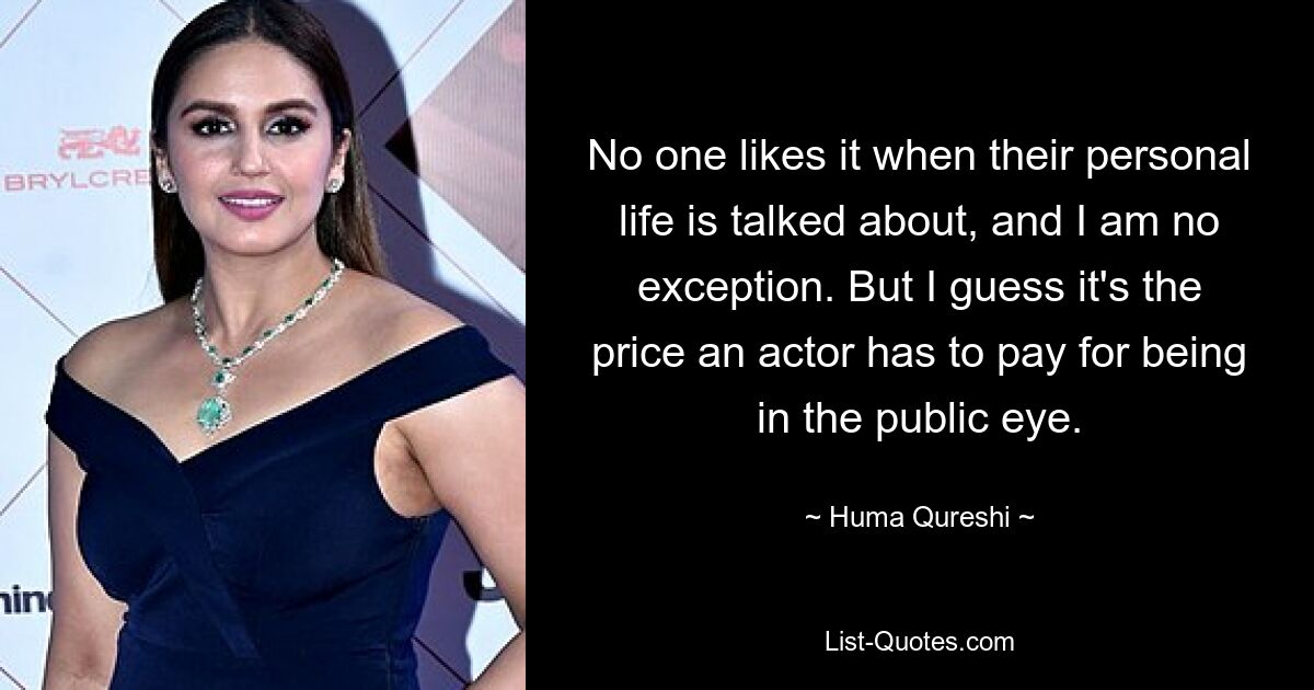 No one likes it when their personal life is talked about, and I am no exception. But I guess it's the price an actor has to pay for being in the public eye. — © Huma Qureshi