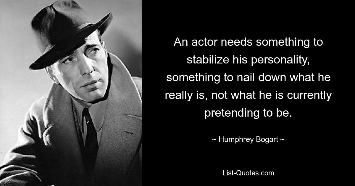 An actor needs something to stabilize his personality, something to nail down what he really is, not what he is currently pretending to be. — © Humphrey Bogart