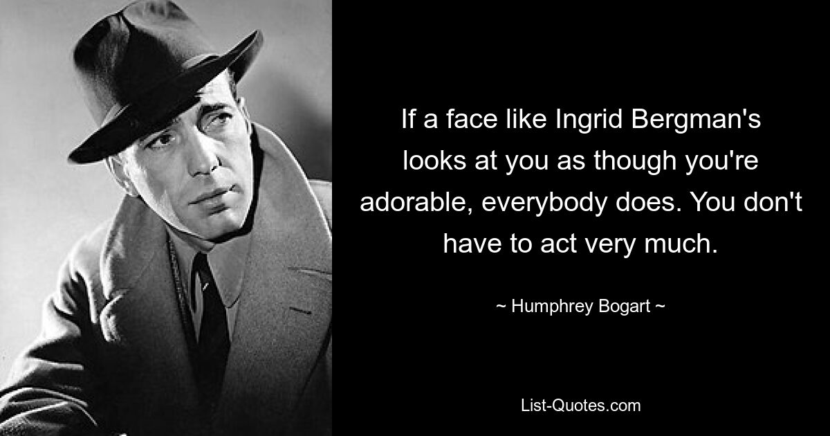 If a face like Ingrid Bergman's looks at you as though you're adorable, everybody does. You don't have to act very much. — © Humphrey Bogart