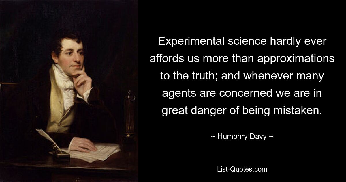 Experimental science hardly ever affords us more than approximations to the truth; and whenever many agents are concerned we are in great danger of being mistaken. — © Humphry Davy