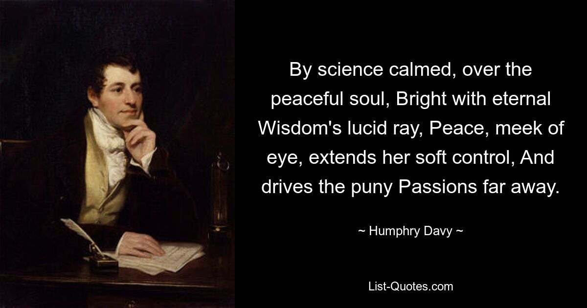 By science calmed, over the peaceful soul, Bright with eternal Wisdom's lucid ray, Peace, meek of eye, extends her soft control, And drives the puny Passions far away. — © Humphry Davy