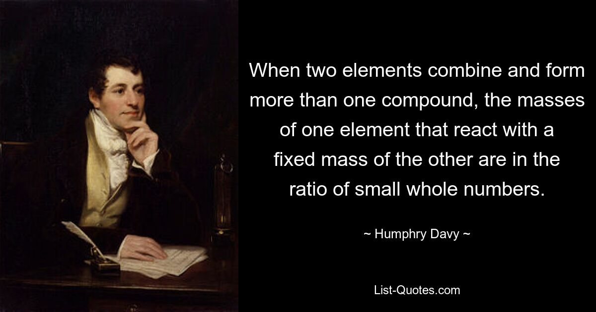 When two elements combine and form more than one compound, the masses of one element that react with a fixed mass of the other are in the ratio of small whole numbers. — © Humphry Davy