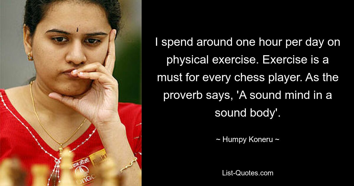 I spend around one hour per day on physical exercise. Exercise is a must for every chess player. As the proverb says, 'A sound mind in a sound body'. — © Humpy Koneru