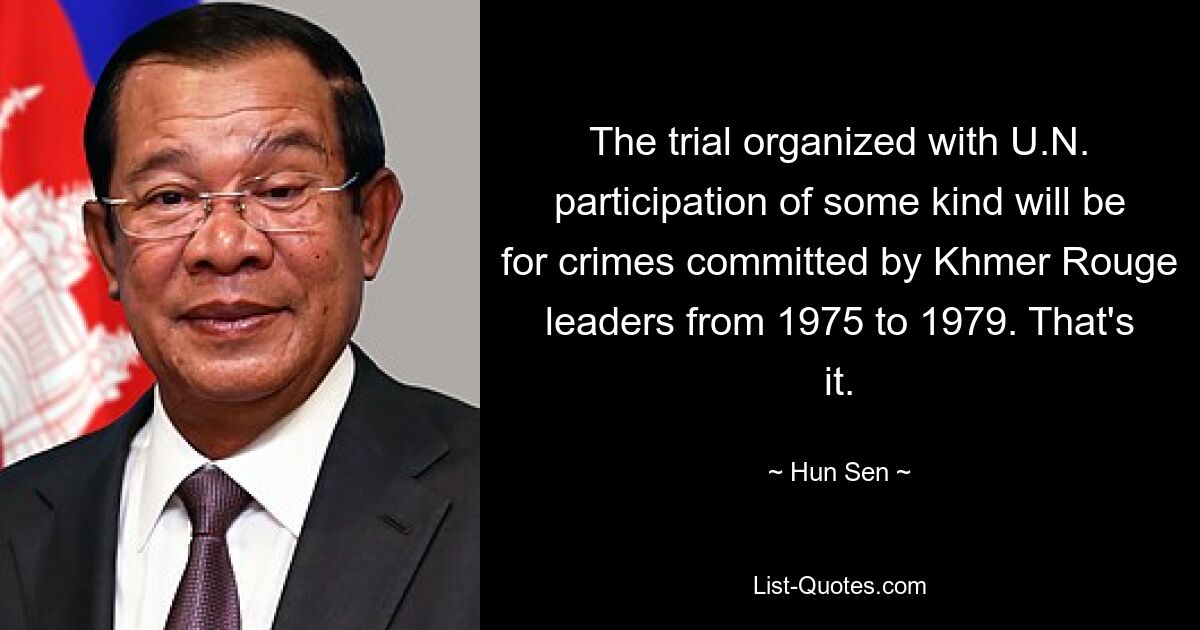 The trial organized with U.N. participation of some kind will be for crimes committed by Khmer Rouge leaders from 1975 to 1979. That's it. — © Hun Sen