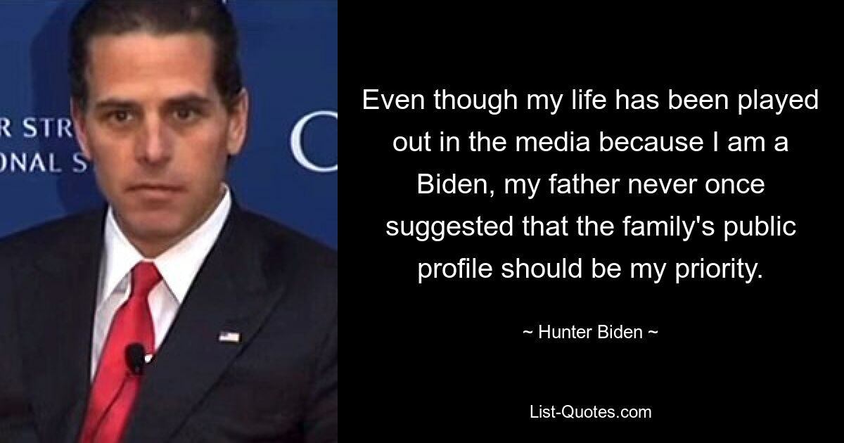 Even though my life has been played out in the media because I am a Biden, my father never once suggested that the family's public profile should be my priority. — © Hunter Biden