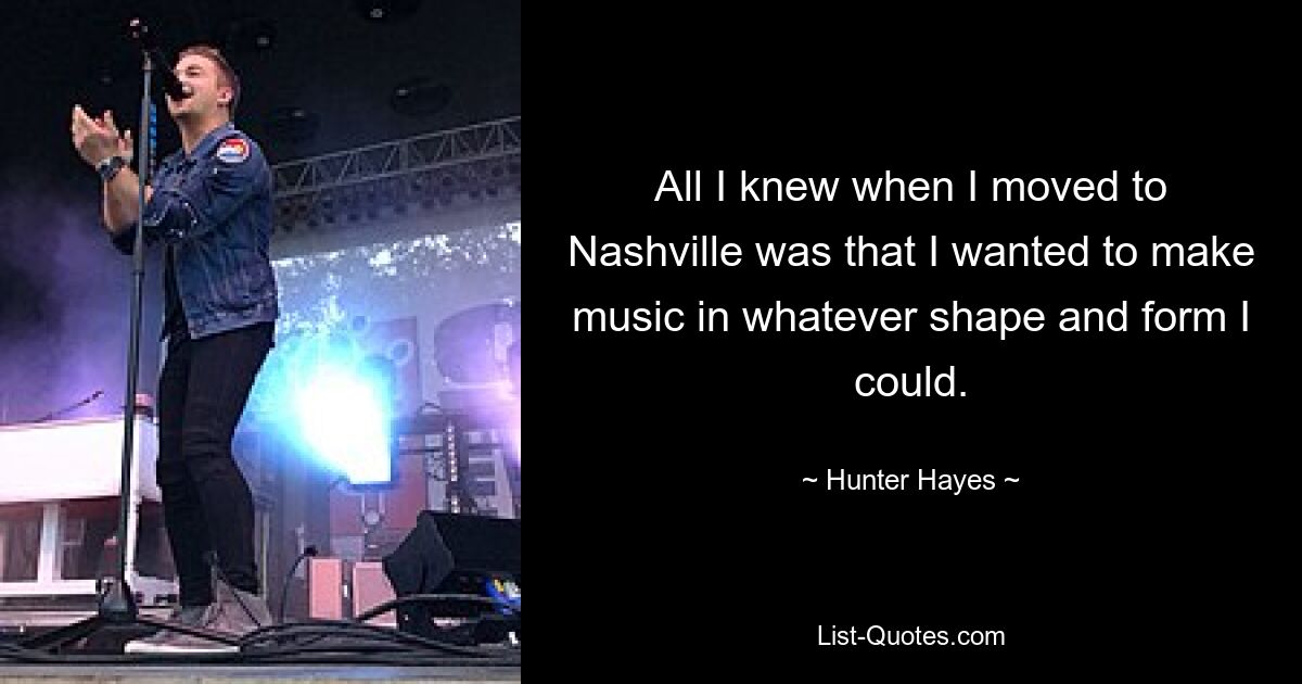 All I knew when I moved to Nashville was that I wanted to make music in whatever shape and form I could. — © Hunter Hayes