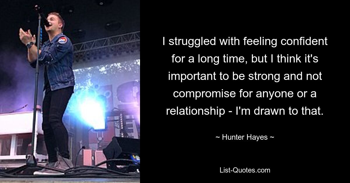 I struggled with feeling confident for a long time, but I think it's important to be strong and not compromise for anyone or a relationship - I'm drawn to that. — © Hunter Hayes