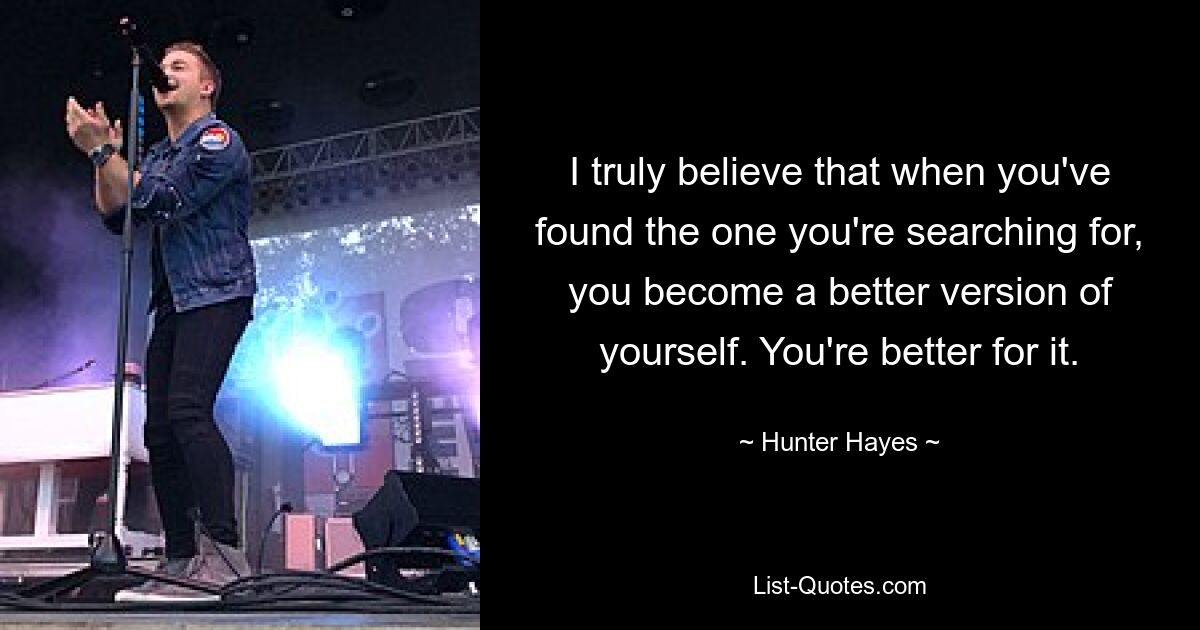 I truly believe that when you've found the one you're searching for, you become a better version of yourself. You're better for it. — © Hunter Hayes