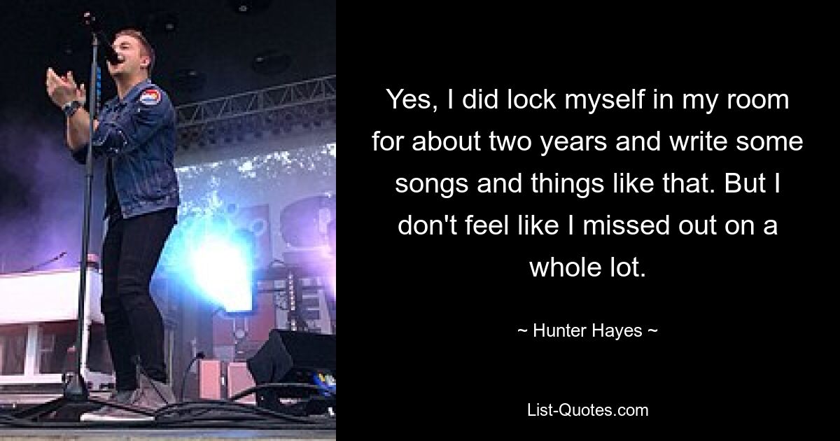 Yes, I did lock myself in my room for about two years and write some songs and things like that. But I don't feel like I missed out on a whole lot. — © Hunter Hayes