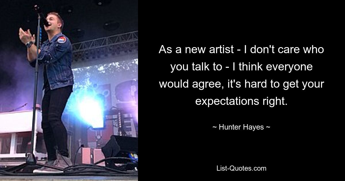 As a new artist - I don't care who you talk to - I think everyone would agree, it's hard to get your expectations right. — © Hunter Hayes