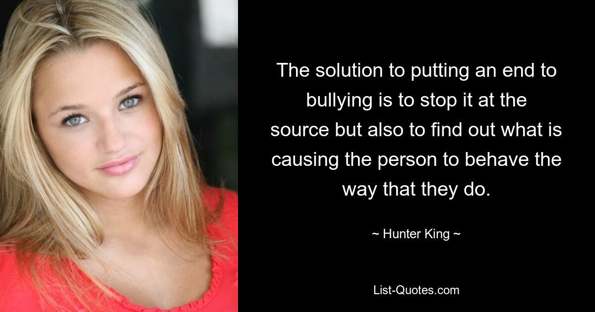 The solution to putting an end to bullying is to stop it at the source but also to find out what is causing the person to behave the way that they do. — © Hunter King